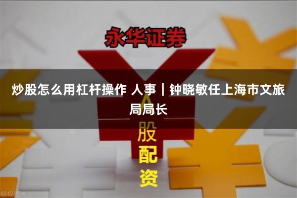 炒股怎么用杠杆操作 人事｜钟晓敏任上海市文旅局局长
