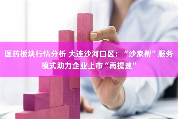 医药板块行情分析 大连沙河口区：“沙家帮”服务模式助力企业上市“再提速”