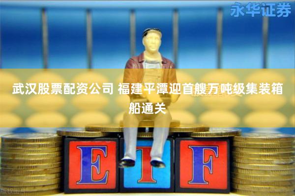 武汉股票配资公司 福建平潭迎首艘万吨级集装箱船通关