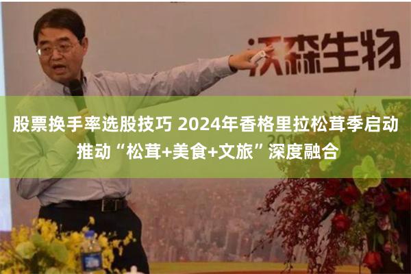 股票换手率选股技巧 2024年香格里拉松茸季启动 推动“松茸+美食+文旅”深度融合