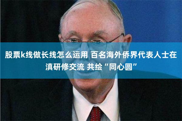 股票k线做长线怎么运用 百名海外侨界代表人士在滇研修交流 共绘“同心圆”