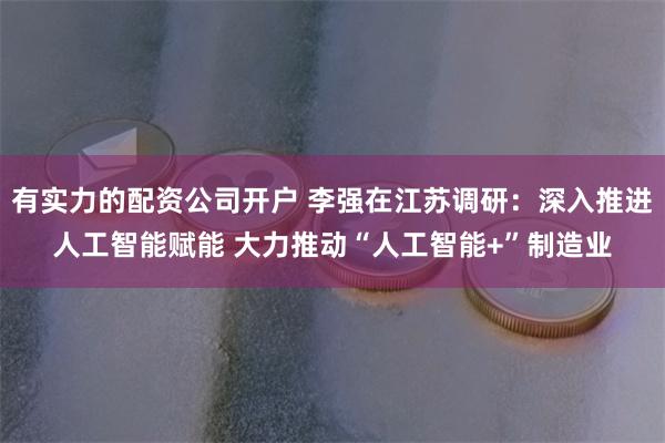 有实力的配资公司开户 李强在江苏调研：深入推进人工智能赋能 大力推动“人工智能+”制造业