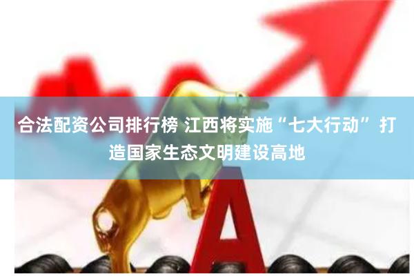 合法配资公司排行榜 江西将实施“七大行动” 打造国家生态文明建设高地