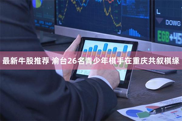 最新牛股推荐 渝台26名青少年棋手在重庆共叙棋缘