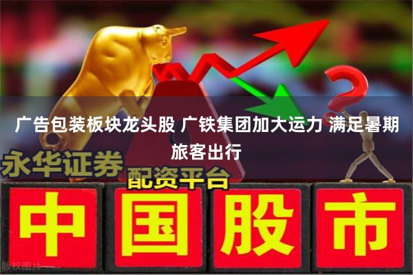 广告包装板块龙头股 广铁集团加大运力 满足暑期旅客出行