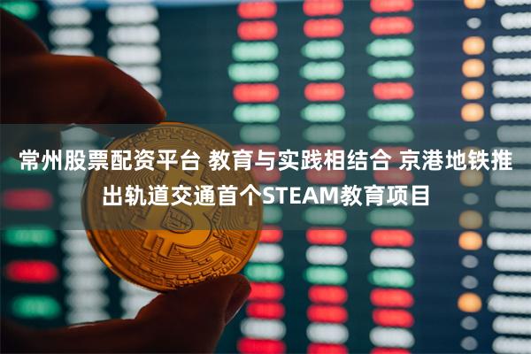 常州股票配资平台 教育与实践相结合 京港地铁推出轨道交通首个STEAM教育项目