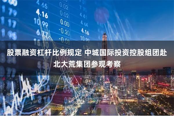 股票融资杠杆比例规定 中城国际投资控股组团赴北大荒集团参观考察