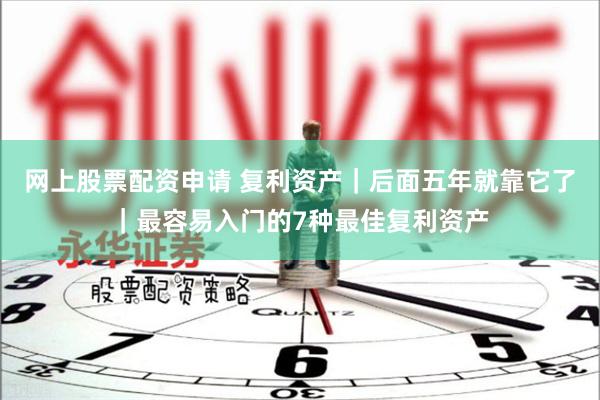 网上股票配资申请 复利资产｜后面五年就靠它了｜最容易入门的7种最佳复利资产