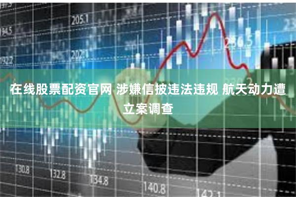 在线股票配资官网 涉嫌信披违法违规 航天动力遭立案调查