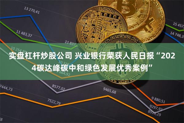 实盘杠杆炒股公司 兴业银行荣获人民日报“2024碳达峰碳中和绿色发展优秀案例”