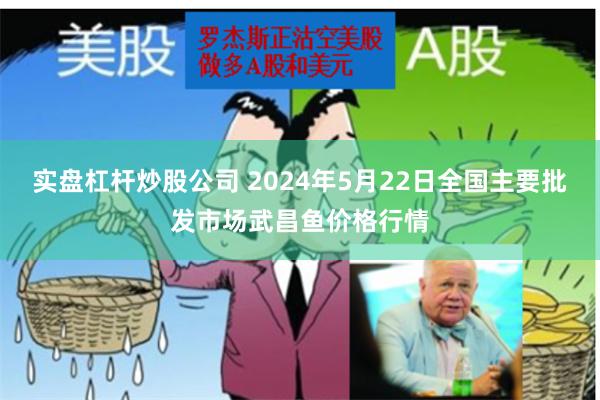 实盘杠杆炒股公司 2024年5月22日全国主要批发市场武昌鱼价格行情