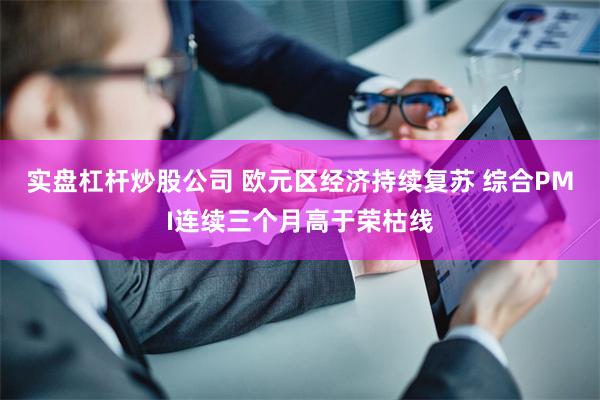 实盘杠杆炒股公司 欧元区经济持续复苏 综合PMI连续三个月高于荣枯线