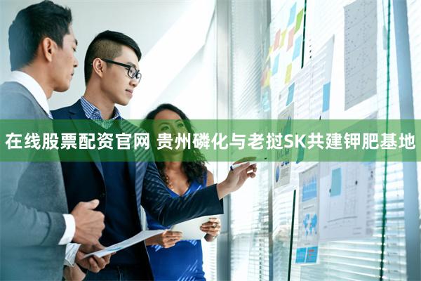 在线股票配资官网 贵州磷化与老挝SK共建钾肥基地