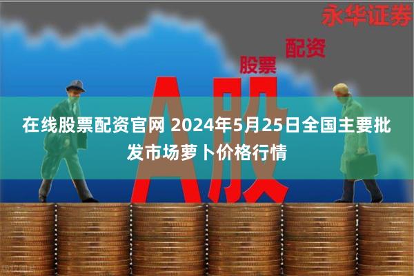 在线股票配资官网 2024年5月25日全国主要批发市场萝卜价格行情