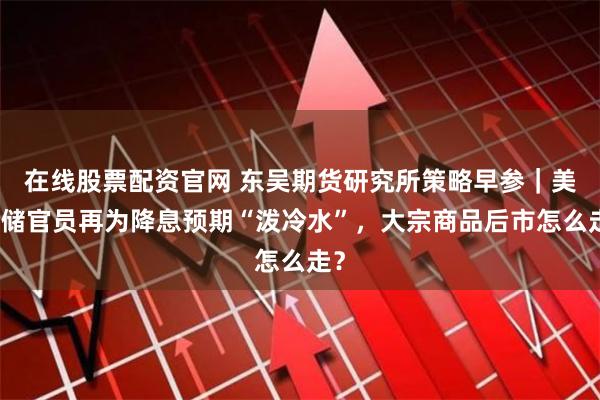 在线股票配资官网 东吴期货研究所策略早参｜美联储官员再为降息预期“泼冷水”，大宗商品后市怎么走？