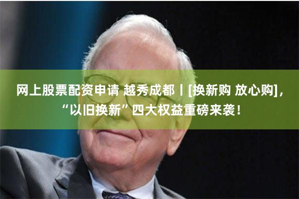 网上股票配资申请 越秀成都丨[换新购 放心购]，“以旧换新”四大权益重磅来袭！