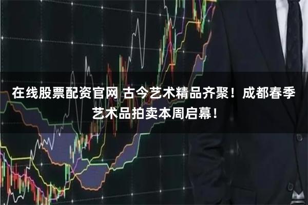 在线股票配资官网 古今艺术精品齐聚！成都春季艺术品拍卖本周启幕！