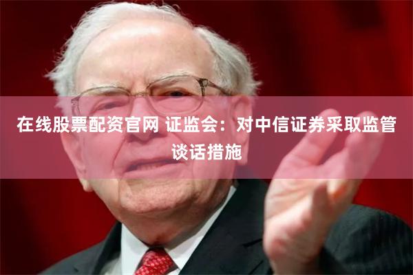 在线股票配资官网 证监会：对中信证券采取监管谈话措施
