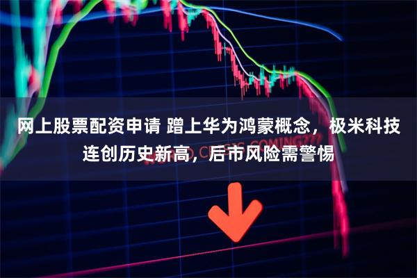 网上股票配资申请 蹭上华为鸿蒙概念，极米科技连创历史新高，后市风险需警惕
