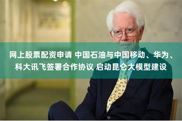 网上股票配资申请 中国石油与中国移动、华为、科大讯飞签署合作协议 启动昆仑大模型建设