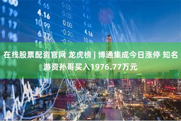 在线股票配资官网 龙虎榜 | 博通集成今日涨停 知名游资孙哥买入1976.77万元