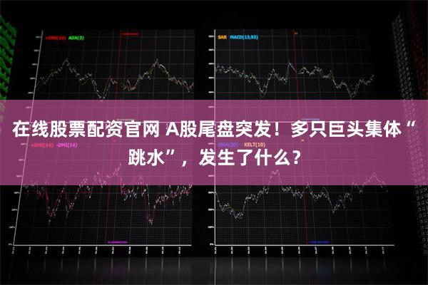 在线股票配资官网 A股尾盘突发！多只巨头集体“跳水”，发生了什么？