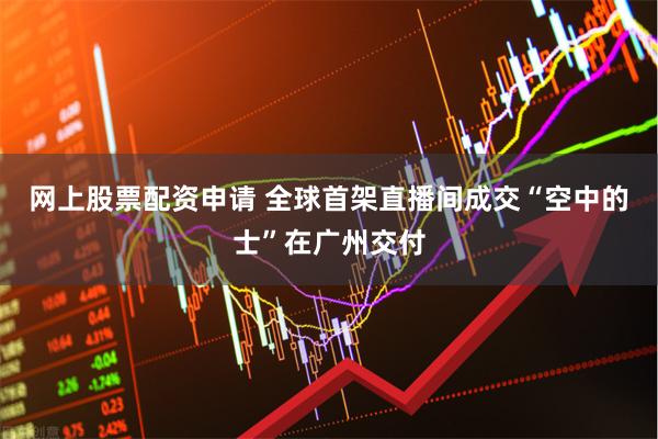网上股票配资申请 全球首架直播间成交“空中的士”在广州交付