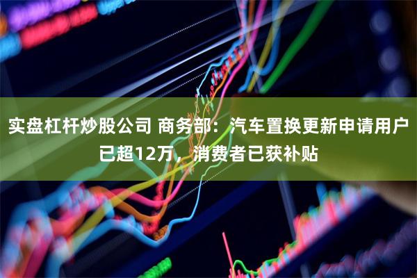实盘杠杆炒股公司 商务部：汽车置换更新申请用户已超12万，消费者已获补贴