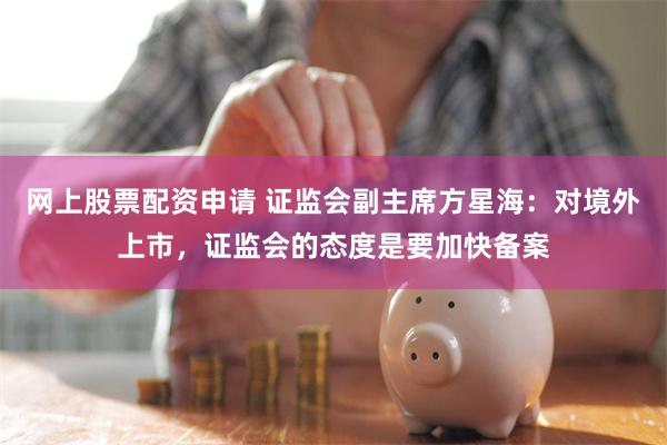 网上股票配资申请 证监会副主席方星海：对境外上市，证监会的态度是要加快备案
