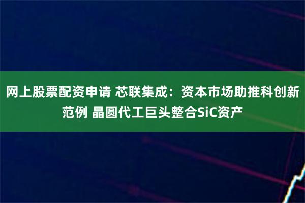 网上股票配资申请 芯联集成：资本市场助推科创新范例 晶圆代工巨头整合SiC资产