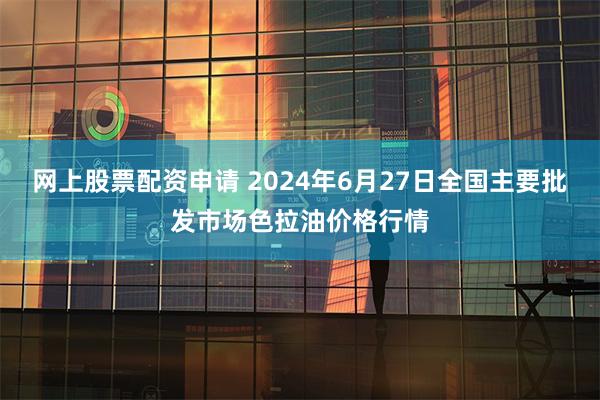 网上股票配资申请 2024年6月27日全国主要批发市场色拉油价格行情