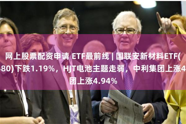 网上股票配资申请 ETF最前线 | 国联安新材料ETF(516480)下跌1.19%，HJT电池主题走弱，中利集团上涨4.94%