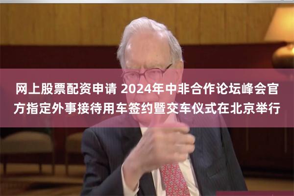 网上股票配资申请 2024年中非合作论坛峰会官方指定外事接待用车签约暨交车仪式在北京举行