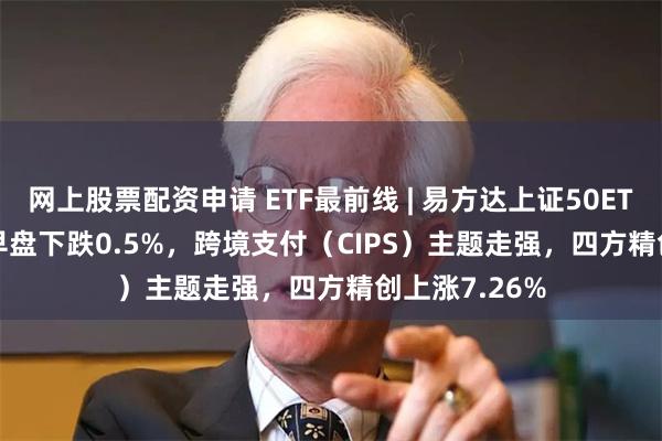 网上股票配资申请 ETF最前线 | 易方达上证50ETF(510100)早盘下跌0.5%，跨境支付（CIPS）主题走强，四方精创上涨7.26%
