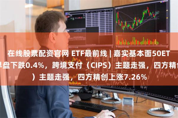 在线股票配资官网 ETF最前线 | 嘉实基本面50ETF(512750)早盘下跌0.4%，跨境支付（CIPS）主题走强，四方精创上涨7.26%