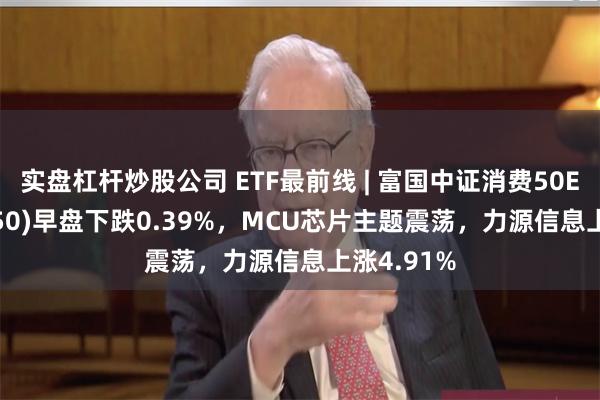 实盘杠杆炒股公司 ETF最前线 | 富国中证消费50ETF(515650)早盘下跌0.39%，MCU芯片主题震荡，力源信息上涨4.91%