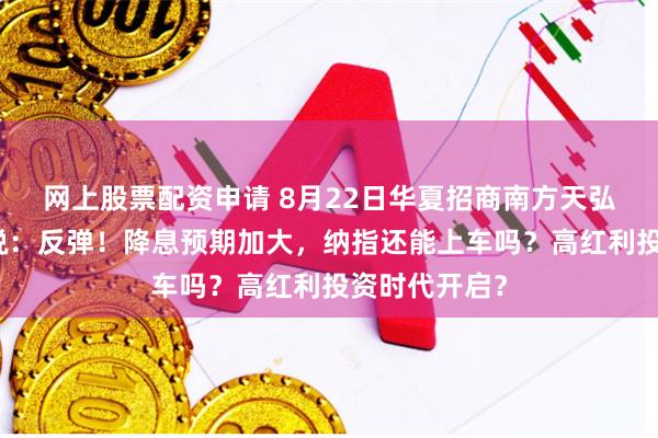网上股票配资申请 8月22日华夏招商南方天弘等基金大咖说：反弹！降息预期加大，纳指还能上车吗？高红利投资时代开启？