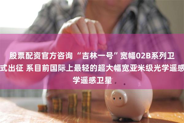股票配资官方咨询 “吉林一号”宽幅02B系列卫星正式出征 系目前国际上最轻的超大幅宽亚米级光学遥感卫星