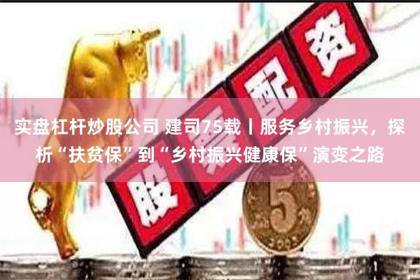 实盘杠杆炒股公司 建司75载丨服务乡村振兴，探析“扶贫保”到“乡村振兴健康保”演变之路