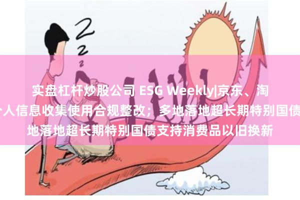 实盘杠杆炒股公司 ESG Weekly|京东、淘宝等62款App完成个人信息收集使用合规整改；多地落地超长期特别国债支持消费品以旧换新