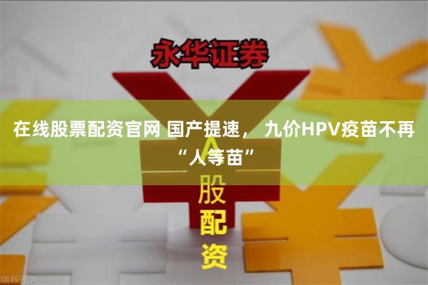 在线股票配资官网 国产提速， 九价HPV疫苗不再“人等苗”