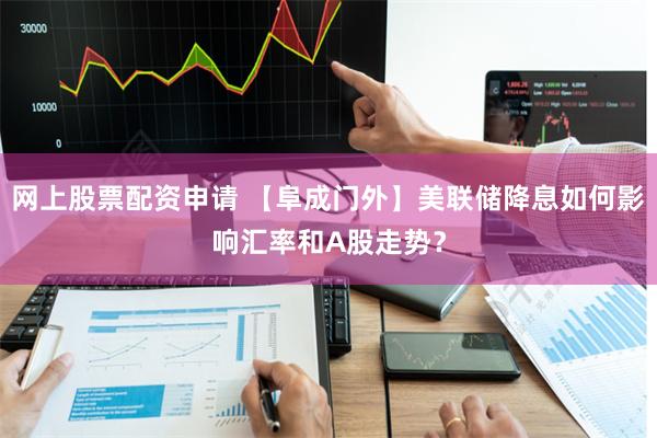 网上股票配资申请 【阜成门外】美联储降息如何影响汇率和A股走势？