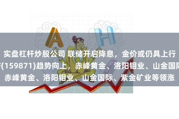 实盘杠杆炒股公司 联储开启降息，金价或仍具上行空间，有色金属ETF(159871)趋势向上，赤峰黄金、洛阳钼业、山金国际、紫金矿业等领涨