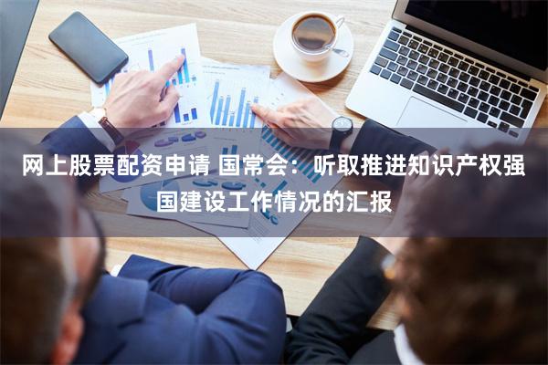 网上股票配资申请 国常会：听取推进知识产权强国建设工作情况的汇报