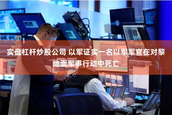 实盘杠杆炒股公司 以军证实一名以军军官在对黎地面军事行动中死亡