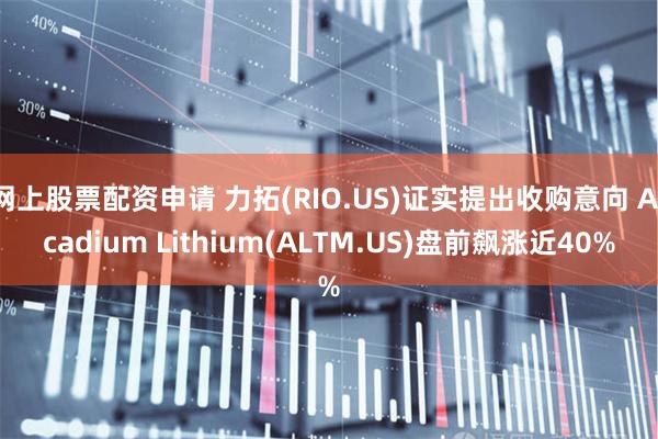 网上股票配资申请 力拓(RIO.US)证实提出收购意向 Arcadium Lithium(ALTM.US)盘前飙涨近40%