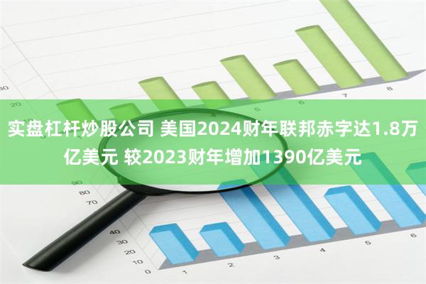 实盘杠杆炒股公司 美国2024财年联邦赤字达1.8万亿美元 较2023财年增加1390亿美元
