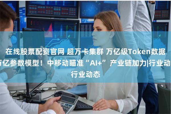 在线股票配资官网 超万卡集群 万亿级Token数据 万亿参数模型！中移动瞄准“AI+” 产业链加力|行业动态