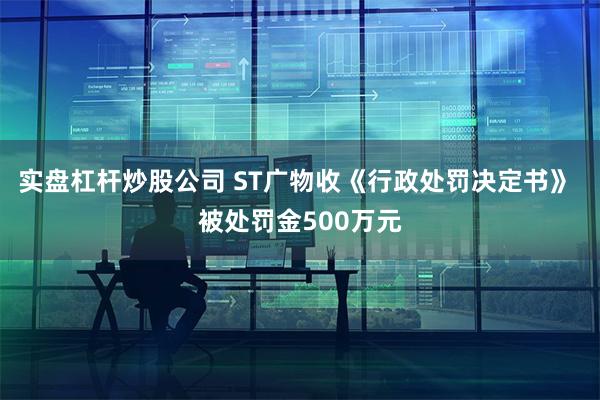 实盘杠杆炒股公司 ST广物收《行政处罚决定书》 被处罚金500万元
