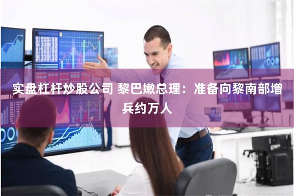 实盘杠杆炒股公司 黎巴嫩总理：准备向黎南部增兵约万人